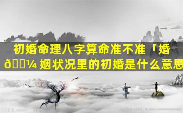 初婚命理八字算命准不准「婚 🐼 姻状况里的初婚是什么意思」